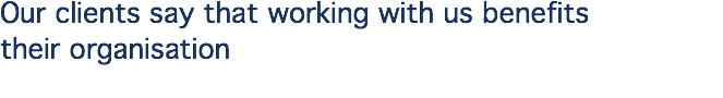 Our clients say that working with us benefits  their organisation